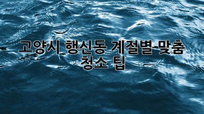 고양시 행신동 계절별 맞춤 청소 팁 ✨